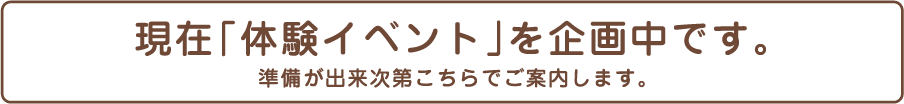 現在「体験イベント」を企画中です。準備が出来次第こちらでご案内します。